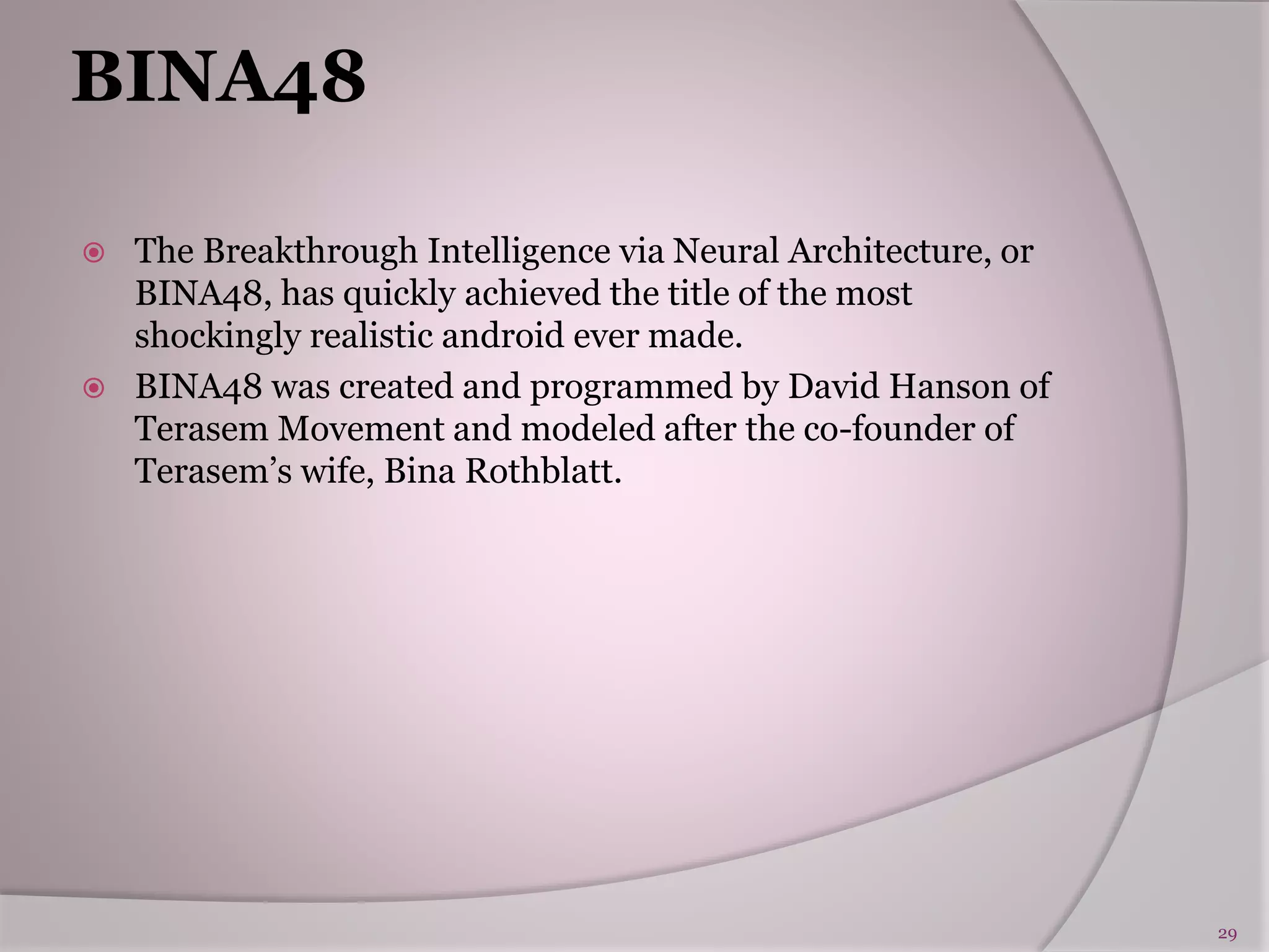 BINA48
 The Breakthrough Intelligence via Neural Architecture, or
BINA48, has quickly achieved the title of the most
shockingly realistic android ever made.
 BINA48 was created and programmed by David Hanson of
Terasem Movement and modeled after the co-founder of
Terasem’s wife, Bina Rothblatt.
29
 