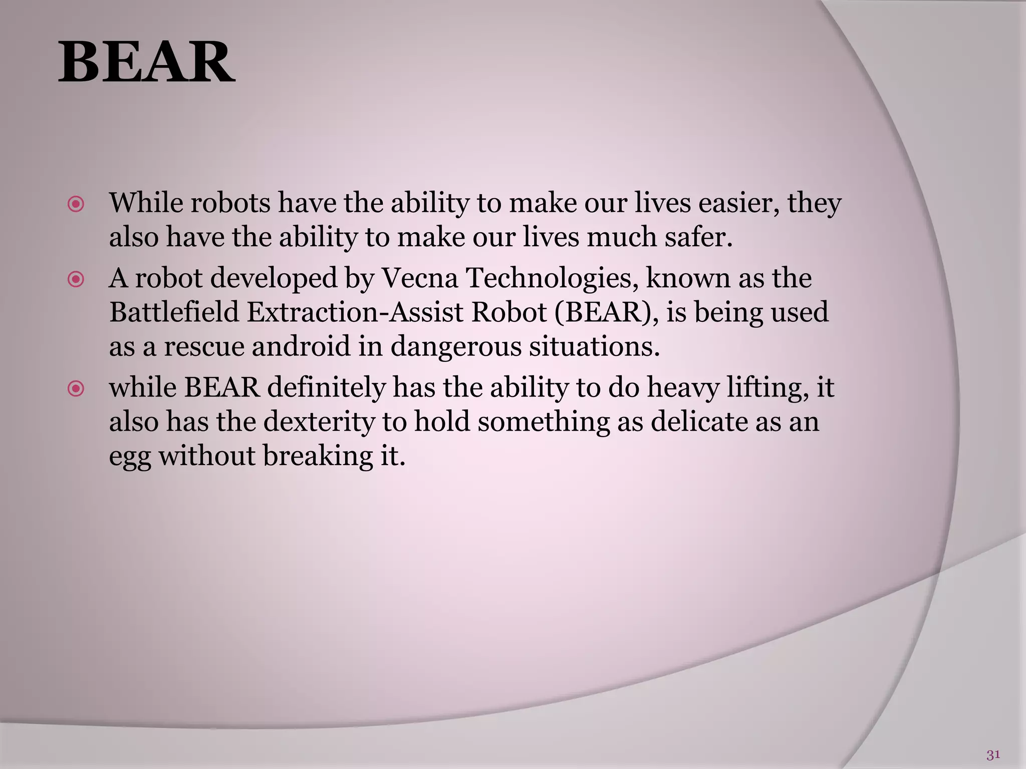 BEAR
 While robots have the ability to make our lives easier, they
also have the ability to make our lives much safer.
 A robot developed by Vecna Technologies, known as the
Battlefield Extraction-Assist Robot (BEAR), is being used
as a rescue android in dangerous situations.
 while BEAR definitely has the ability to do heavy lifting, it
also has the dexterity to hold something as delicate as an
egg without breaking it.
31
 