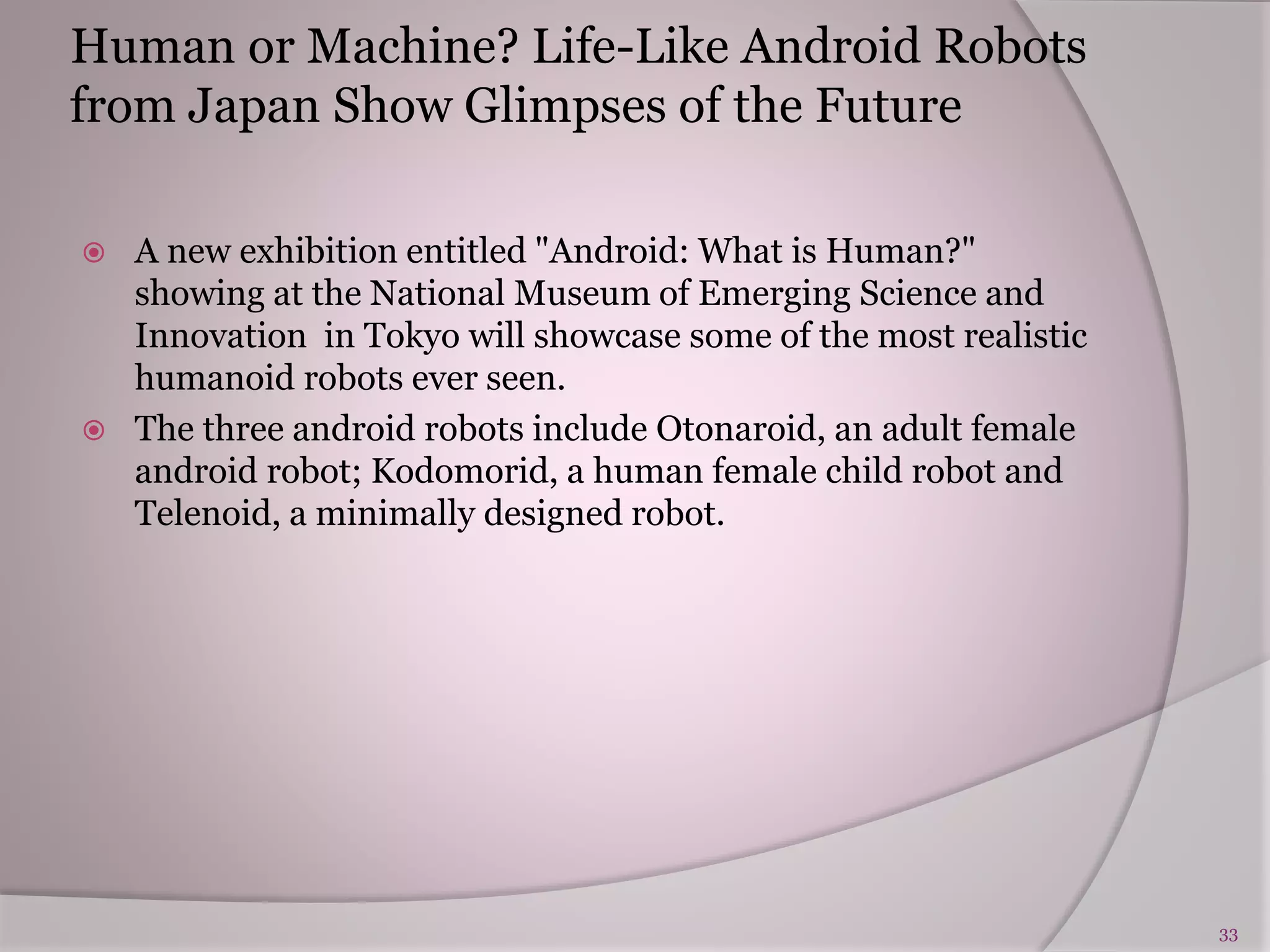 Human or Machine? Life-Like Android Robots
from Japan Show Glimpses of the Future
 A new exhibition entitled "Android: What is Human?"
showing at the National Museum of Emerging Science and
Innovation in Tokyo will showcase some of the most realistic
humanoid robots ever seen.
 The three android robots include Otonaroid, an adult female
android robot; Kodomorid, a human female child robot and
Telenoid, a minimally designed robot.
33
 