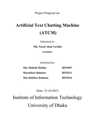 Project Proposal on-



 Artificial Text Chatting Machine
                 (ATCM)
                 Submitted to-
            Md. Nurul Ahad Tawhid
                   Lecturer



                 Submitted by-
     Md. Mahedi Mahfuz              BIT0207
     Mostafizur Rahman              BIT0211
     Md. Habibur Rahman             BIT0216



               Date: 15-10-2012

Institute of Information Technology
        University of Dhaka
 