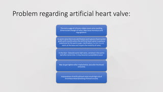 Problem regarding artificial heart valve:
The earlyusage of silicone rubbercause valve swelling,
dimensional changesof valve.Maycause hemolysisand
regurgitation.
In aorticvalve there are calcificationandrupture of pericardial
graftswithmonthswhenthe artificial heartvalve isusedasa
substitute forthe aorticcusps.Calcification (hardentissue)
starts at the base and impairsthe mobilityof valve.
In the Starr- Edwardsaortic ball valve,variationinthe aortic
ball aftersome time.Itmay become susceptibletowear
May be gettightenafterimplantation,alsoalterthe blood
velocities
Implantationof artificialheartvalve resulthighriskof
thromboembolic(blockingof bloodvessels)
 