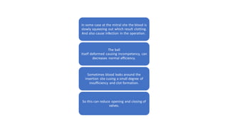 In some case at the mitral site the blood is
slowly squeezing out which result clotting.
And also cause infection in the operation.
The ball
itself deformed causing incompetency, can
decreases normal efficiency.
Sometimes blood leaks around the
insertion site cusing a small degree of
insufficiency and clot formation.
So this can reduce opening and closing of
valves.
 