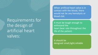 Requirements for
the design of
artificial heart
valves:
When artificial heart valve is in
contact with the blood, there
would not be any hemolysis or
blood clot.
It must be tough enough to
withstand the
heart beat rate throughout the
life of the patient.
It should be
designed small,light,reliable
 