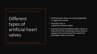 Different
types of
artificial heart
valves
• Artificial heart valves are mostlycaged-ball
or caged-disc variety.
• The ball or disc is
made from silicone rubber.
• A metal ring surrounded by either Dacron or
teflon forms the connecting surface which is
sewed to the natural seat from which the
pathologic valve is removed.
 