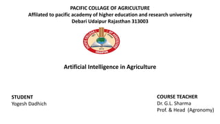 PACIFIC COLLAGE OF AGRICULTURE
Affilated to pacific academy of higher education and research university
Debari Udaipur Rajasthan 313003
STUDENT
Yogesh Dadhich
COURSE TEACHER
Dr. G.L. Sharma
Prof. & Head (Agronomy)
Artificial Intelligence in Agriculture
 