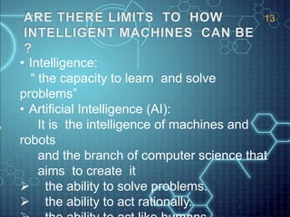 • Intelligence:
“ the capacity to learn and solve
problems”
• Artificial Intelligence (AI):
It is the intelligence of machines and
robots
and the branch of computer science that
aims to create it
 the ability to solve problems.
 the ability to act rationally.
13
 