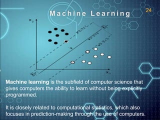 Machine learning is the subfield of computer science that
gives computers the ability to learn without being explicitly
programmed.
It is closely related to computational statistics, which also
focuses in prediction-making through the use of computers.
24
 