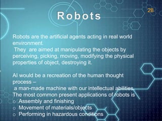 Robots are the artificial agents acting in real world
environment.
They are aimed at manipulating the objects by
perceiving, picking, moving, modifying the physical
properties of object, destroying it.
AI would be a recreation of the human thought
process –
a man-made machine with our intellectual abilities.
The most common present applications of robots is
o Assembly and finishing
o Movement of materials/objects
o Performing in hazardous conditions
28
 