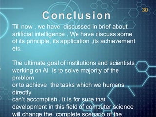 Till now , we have discussed in brief about
artificial intelligence . We have discuss some
of its principle, its application ,its achievement
etc.
The ultimate goal of institutions and scientists
working on AI is to solve majority of the
problem
or to achieve the tasks which we humans
directly
can’t accomplish . It is for sure that
development in this field of computer science
will change the complete scenario of the
30
 