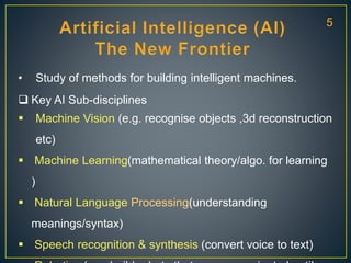 • Study of methods for building intelligent machines.
 Key AI Sub-disciplines
 Machine Vision (e.g. recognise objects ,3d reconstruction
etc)
 Machine Learning(mathematical theory/algo. for learning
)
 Natural Language Processing(understanding
meanings/syntax)
 Speech recognition & synthesis (convert voice to text)
5
 