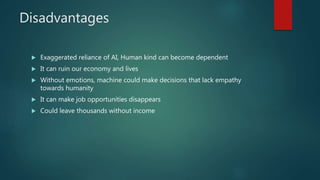 Disadvantages
 Exaggerated reliance of AI, Human kind can become dependent
 It can ruin our economy and lives
 Without emotions, machine could make decisions that lack empathy
towards humanity
 It can make job opportunities disappears
 Could leave thousands without income
 