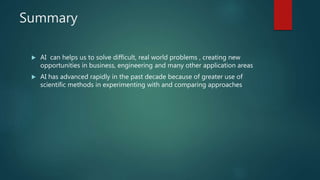 Summary
 AI can helps us to solve difficult, real world problems , creating new
opportunities in business, engineering and many other application areas
 AI has advanced rapidly in the past decade because of greater use of
scientific methods in experimenting with and comparing approaches
 