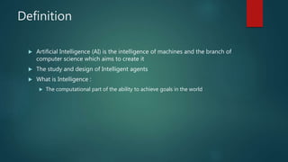 Definition
 Artificial Intelligence (AI) is the intelligence of machines and the branch of
computer science which aims to create it
 The study and design of Intelligent agents
 What is Intelligence :
 The computational part of the ability to achieve goals in the world
 