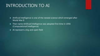 INTRODUCTION TO AI
 Artificial Intelligence is one of the newest science which emerged after
World War II
 Then name Artificial Intelligence was adopted first time in 1956
(Computational Intelligence)
 AI represent a big and open field
 