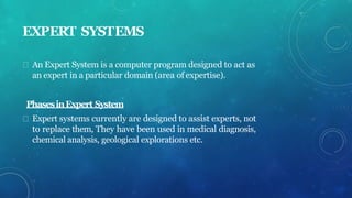 EXPERT SYSTEMS
An Expert System is a computer program designed to act as
an expert in a particular domain (area of expertise).
PhasesinExpert System
Expert systems currently are designed to assist experts, not
to replace them, They have been used in medical diagnosis,
chemical analysis, geological explorations etc.
 