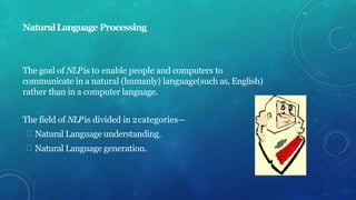 NaturalLanguage Processing
The goal of NLPis to enable people and computers to
communicate in a natural (humanly) language(such as, English)
rather than in a computer language.
The field of NLPis divided in 2categories—
Natural Language understanding.
Natural Language generation.
 