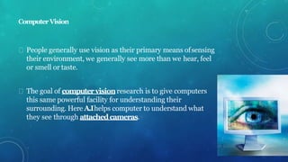 ComputerVision
People generally use vision as their primary means ofsensing
their environment, we generally see more than we hear, feel
or smell or taste.
The goal of computervisionresearch is to give computers
this same powerful facility for understanding their
surrounding. Here A.Ihelps computer to understand what
they see through attachedcameras.
 