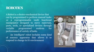ROBOTICS
ARobot is a electro-mechanical device that
can by programmed to perform manual tasks
manipulator designed to move
or a reprogrammable multi functional
materials,
parts, tools, or specialized devices through
variable programmed motions for
performance of variety of tasks.
An ‘intelligent’ robot includes some kind
of sensory apparatus that allows it to
respond to change in it’s environment
 