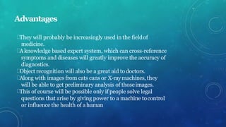 Advantages
They will probably be increasingly used in the fieldof
medicine.
Aknowledge based expert system, which can cross-reference
symptoms and diseases will greatly improve the accuracy of
diagnostics.
Object recognition will also be a great aid todoctors.
Along with images from cats cans or X-raymachines, they
will be able to get preliminary analysis of thoseimages.
This of course will be possible only if people solve legal
questions that arise by giving power to a machine tocontrol
or influence the health of ahuman
 