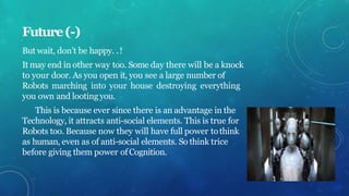 Future(-)
But wait, don’t be happy. .!
It may end in other way too. Some day there will be a knock
to your door. As you open it, you see a large number of
Robots marching into your house destroying everything
you own and looting you.
This is because ever since there is an advantage in the
Technology, it attracts anti-social elements. This is true for
Robots too. Because now they will have full power tothink
as human, even as of anti-social elements. So think trice
before giving them power ofCognition.
 