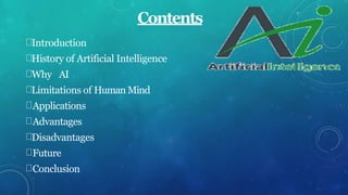Contents
Introduction
History of Artificial Intelligence
Why AI
Limitations of Human Mind
Applications
Advantages
Disadvantages
Future
Conclusion
 