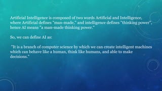 Artificial Intelligence is composed of two words Artificial and Intelligence,
where Artificial defines "man-made," and intelligence defines "thinking power",
hence AI means "a man-made thinking power."
So, we can define AI as:
"It is a branch of computer science by which we can create intelligent machines
which can behave like a human, think like humans, and able to make
decisions."
 
