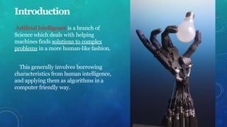 Introduction
Artificial Intelligence is a branch of
Science which deals with helping
machines finds solutions to complex
problems in a more human-like fashion.
This generally involves borrowing
characteristics from human intelligence,
and applying them as algorithms in a
computer friendly way.
 
