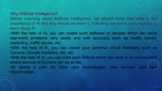 Why Artificial Intelligence?
Before Learning about Artificial Intelligence, we should know that what is the
importance of AI and why should we learn it. Following are some main reasons to
learn about AI:
•With the help of AI, you can create such software or devices which can solve
real-world problems very easily and with accuracy such as health issues,
marketing, traffic issues, etc.
•With the help of AI, you can create your personal virtual Assistant, such as
Cortana, Google Assistant, Siri, etc.
•With the help of AI, you can build such Robots which can work in an environment
where survival of humans can be at risk.
•AI opens a path for other new technologies, new devices, and new
Opportunities.
 