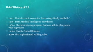 BriefHistoryofAI
1941: Firstelectronic computer (technology finally available )
1956: Term Artificial Intelligence introduced
1960s: Checkers-playing program that was able to playgames
with opponents
1980s: Quality Control Systems
2000:First sophisticated walking robot
 