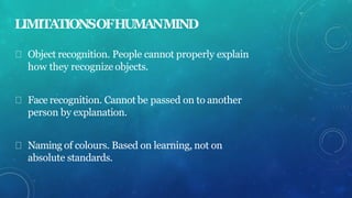 LIMITATIONSOFHUMANMIND
Object recognition. People cannot properly explain
how they recognize objects.
Face recognition. Cannot be passed on to another
person by explanation.
Naming of colours. Based on learning, not on
absolute standards.
 