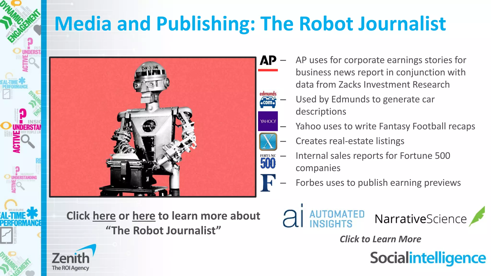Media and Publishing: The Robot Journalist
– AP uses for corporate earnings stories for
business news report in conjunction with
data from Zacks Investment Research
– Used by Edmunds to generate car
descriptions
– Yahoo uses to write Fantasy Football recaps
– Creates real-estate listings
– Internal sales reports for Fortune 500
companies
– Forbes uses to publish earning previews
Click here or here to learn more about
“The Robot Journalist”
Click to Learn More
 