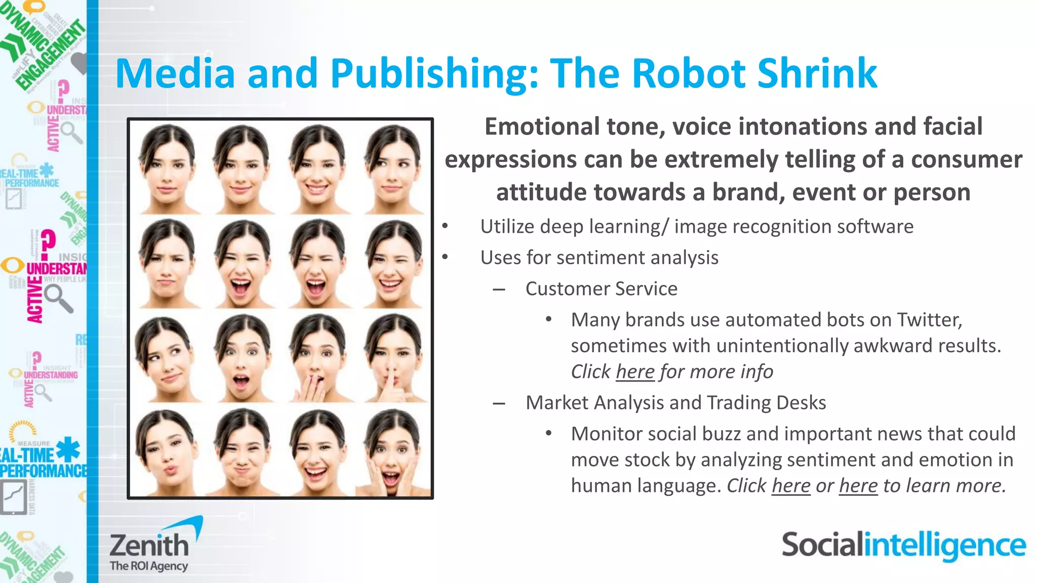 Media and Publishing: The Robot Shrink
Emotional tone, voice intonations and facial
expressions can be extremely telling of a consumer
attitude towards a brand, event or person
• Utilize deep learning/ image recognition software
• Uses for sentiment analysis
– Customer Service
• Many brands use automated bots on Twitter,
sometimes with unintentionally awkward results.
Click here for more info
– Market Analysis and Trading Desks
• Monitor social buzz and important news that could
move stock by analyzing sentiment and emotion in
human language. Click here or here to learn more.
 