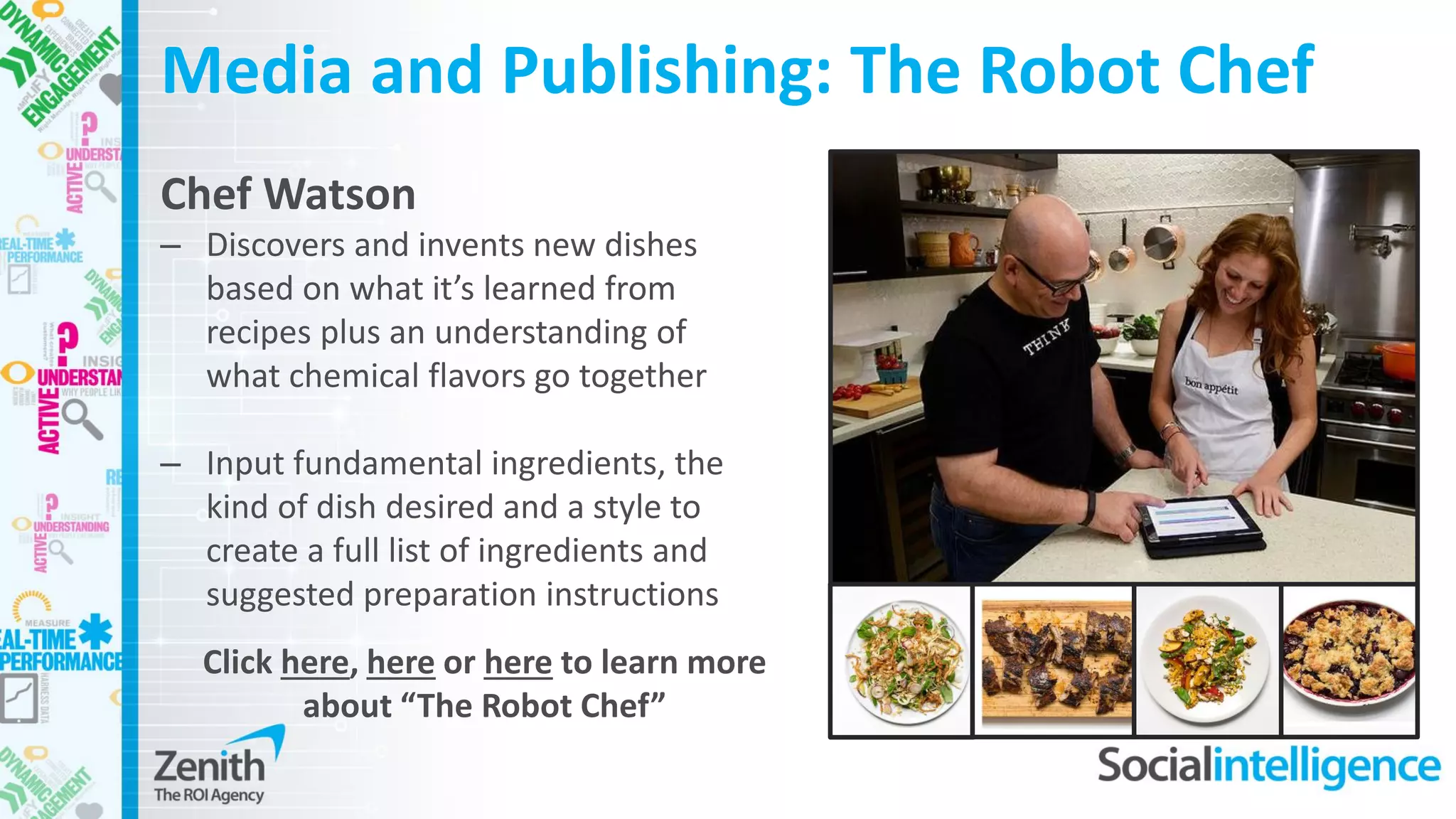 Media and Publishing: The Robot Chef
Chef Watson
– Discovers and invents new dishes
based on what it’s learned from
recipes plus an understanding of
what chemical flavors go together
– Input fundamental ingredients, the
kind of dish desired and a style to
create a full list of ingredients and
suggested preparation instructions
Click here, here or here to learn more
about “The Robot Chef”
 