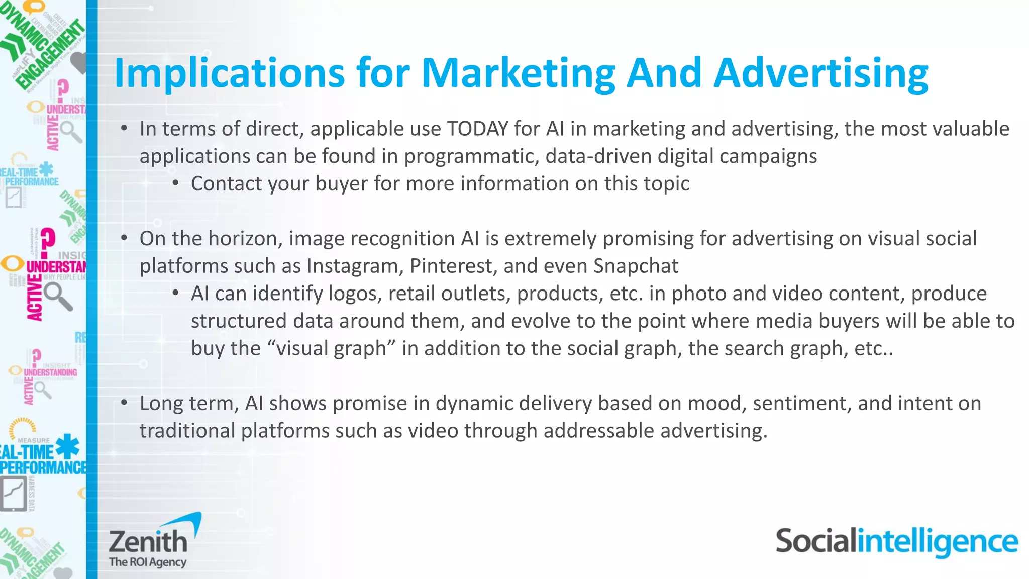 • In terms of direct, applicable use TODAY for AI in marketing and advertising, the most valuable
applications can be found in programmatic, data-driven digital campaigns
• Contact your buyer for more information on this topic
• On the horizon, image recognition AI is extremely promising for advertising on visual social
platforms such as Instagram, Pinterest, and even Snapchat
• AI can identify logos, retail outlets, products, etc. in photo and video content, produce
structured data around them, and evolve to the point where media buyers will be able to
buy the “visual graph” in addition to the social graph, the search graph, etc..
• Long term, AI shows promise in dynamic delivery based on mood, sentiment, and intent on
traditional platforms such as video through addressable advertising.
Implications for Marketing And Advertising
 