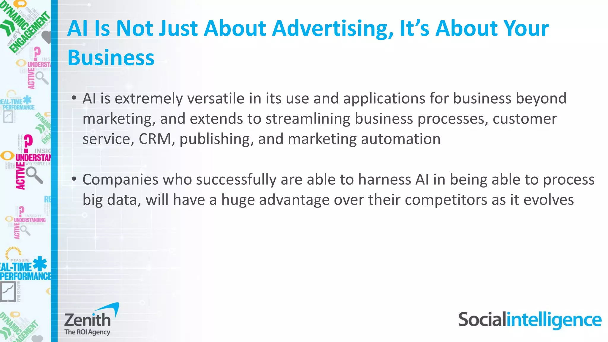 • AI is extremely versatile in its use and applications for business beyond
marketing, and extends to streamlining business processes, customer
service, CRM, publishing, and marketing automation
• Companies who successfully are able to harness AI in being able to process
big data, will have a huge advantage over their competitors as it evolves
AI Is Not Just About Advertising, It’s About Your
Business
 
