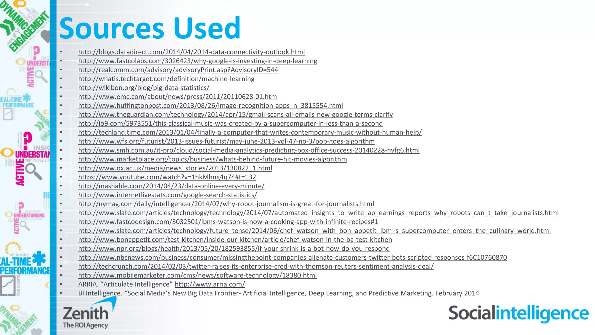Sources Used• http://blogs.datadirect.com/2014/04/2014-data-connectivity-outlook.html
• http://www.fastcolabs.com/3026423/why-google-is-investing-in-deep-learning
• http://realcomm.com/advisory/advisoryPrint.asp?AdvisoryID=544
• http://whatis.techtarget.com/definition/machine-learning
• http://wikibon.org/blog/big-data-statistics/
• http://www.emc.com/about/news/press/2011/20110628-01.htm
• http://www.huffingtonpost.com/2013/08/26/image-recognition-apps_n_3815554.html
• http://www.theguardian.com/technology/2014/apr/15/gmail-scans-all-emails-new-google-terms-clarify
• http://io9.com/5973551/this-classical-music-was-created-by-a-supercomputer-in-less-than-a-second
• http://techland.time.com/2013/01/04/finally-a-computer-that-writes-contemporary-music-without-human-help/
• http://www.wfs.org/futurist/2013-issues-futurist/may-june-2013-vol-47-no-3/pop-goes-algorithm
• http://www.smh.com.au/it-pro/cloud/social-media-analytics-predicting-box-office-success-20140228-hvfg6.html
• http://www.marketplace.org/topics/business/whats-behind-future-hit-movies-algorithm
• http://www.ox.ac.uk/media/news_stories/2013/130822_1.html
• https://www.youtube.com/watch?v=1hkMhng4q74#t=132
• http://mashable.com/2014/04/23/data-online-every-minute/
• http://www.internetlivestats.com/google-search-statistics/
• http://nymag.com/daily/intelligencer/2014/07/why-robot-journalism-is-great-for-journalists.html
• http://www.slate.com/articles/technology/technology/2014/07/automated_insights_to_write_ap_earnings_reports_why_robots_can_t_take_journalists.html
• http://www.fastcodesign.com/3032501/ibms-watson-is-now-a-cooking-app-with-infinite-recipes#1
• http://www.slate.com/articles/technology/future_tense/2014/06/chef_watson_with_bon_appetit_ibm_s_supercomputer_enters_the_culinary_world.html
• http://www.bonappetit.com/test-kitchen/inside-our-kitchen/article/chef-watson-in-the-ba-test-kitchen
• http://www.npr.org/blogs/health/2013/05/20/182593855/if-your-shrink-is-a-bot-how-do-you-respond
• http://www.nbcnews.com/business/consumer/missingthepoint-companies-alienate-customers-twitter-bots-scripted-responses-f6C10760870
• http://techcrunch.com/2014/02/03/twitter-raises-its-enterprise-cred-with-thomson-reuters-sentiment-analysis-deal/
• http://www.mobilemarketer.com/cms/news/software-technology/18380.html
• ARRIA. “Articulate Intelligence” http://www.arria.com/
• BI Intelligence. “Social Media’s New Big Data Frontier- Artificial Intelligence, Deep Learning, and Predictive Marketing. February 2014
 