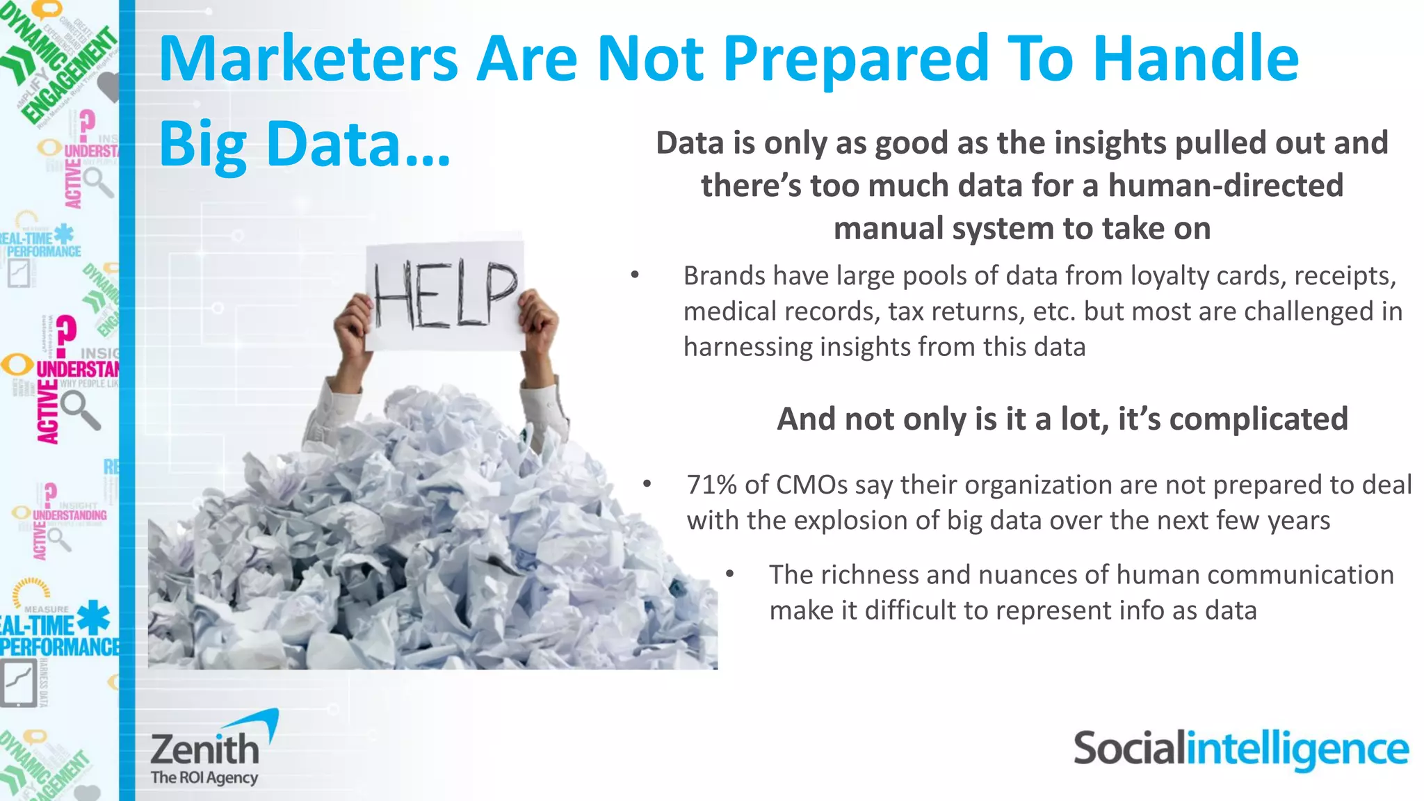 Marketers Are Not Prepared To Handle
Big Data…
• Brands have large pools of data from loyalty cards, receipts,
medical records, tax returns, etc. but most are challenged in
harnessing insights from this data
Data is only as good as the insights pulled out and
there’s too much data for a human-directed
manual system to take on
• 71% of CMOs say their organization are not prepared to deal
with the explosion of big data over the next few years
• The richness and nuances of human communication
make it difficult to represent info as data
And not only is it a lot, it’s complicated
 