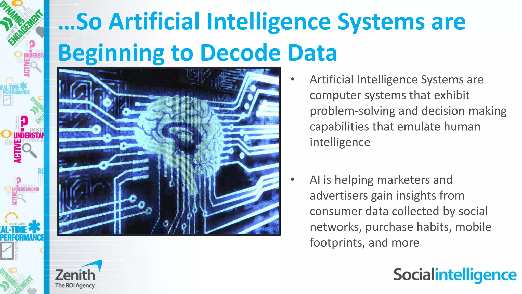 …So Artificial Intelligence Systems are
Beginning to Decode Data
• Artificial Intelligence Systems are
computer systems that exhibit
problem-solving and decision making
capabilities that emulate human
intelligence
• AI is helping marketers and
advertisers gain insights from
consumer data collected by social
networks, purchase habits, mobile
footprints, and more
 