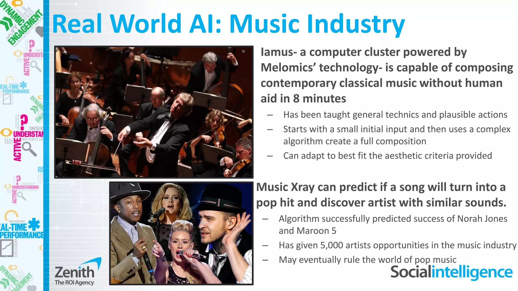 • Music Xray can predict if a song will turn into a
pop hit and discover artist with similar sounds.
– Algorithm successfully predicted success of Norah Jones
and Maroon 5
– Has given 5,000 artists opportunities in the music industry
– May eventually rule the world of pop music
• Iamus- a computer cluster powered by
Melomics’ technology- is capable of composing
contemporary classical music without human
aid in 8 minutes
– Has been taught general technics and plausible actions
– Starts with a small initial input and then uses a complex
algorithm create a full composition
– Can adapt to best fit the aesthetic criteria provided
Real World AI: Music Industry
 