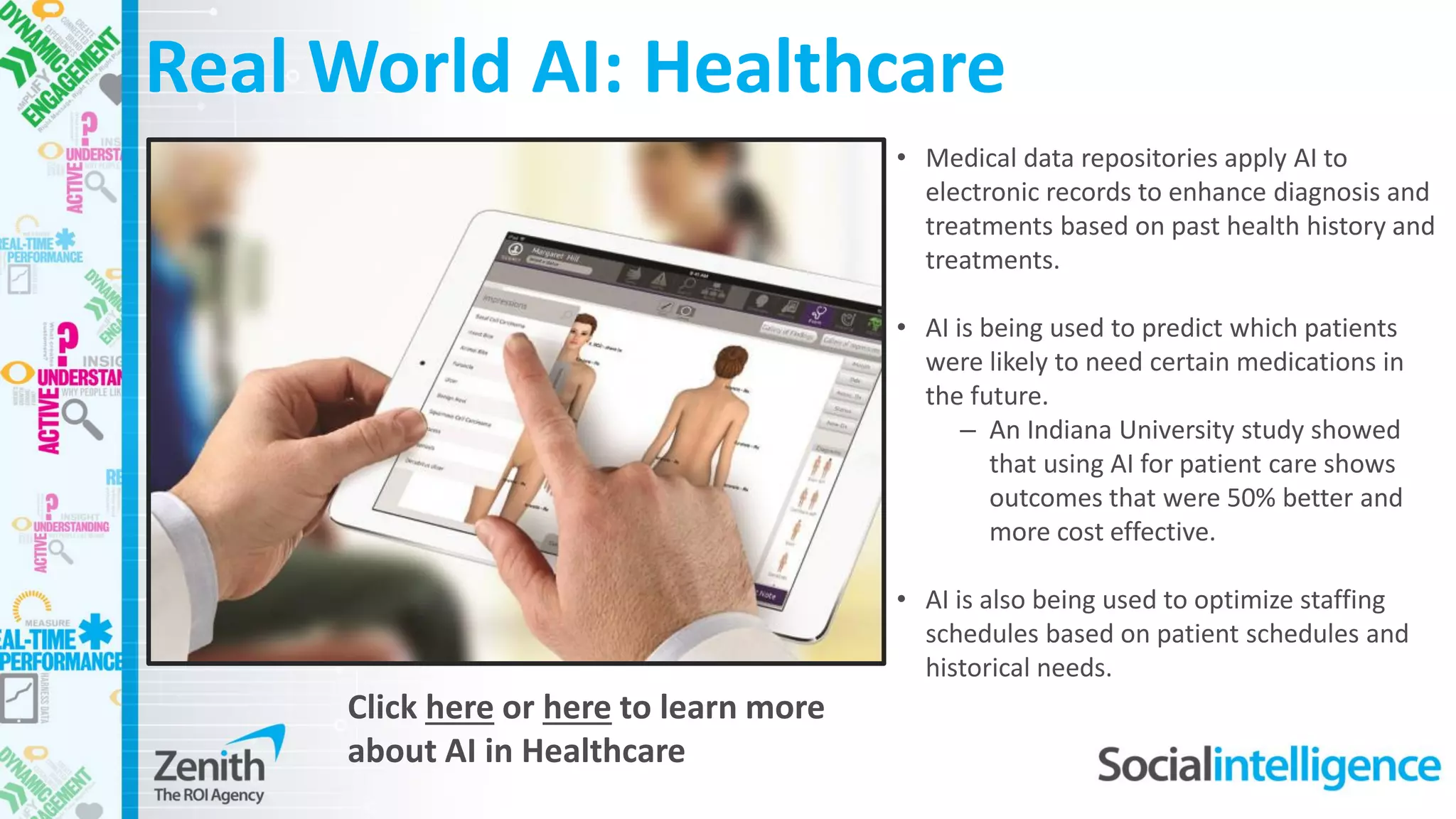 • Medical data repositories apply AI to
electronic records to enhance diagnosis and
treatments based on past health history and
treatments.
• AI is being used to predict which patients
were likely to need certain medications in
the future.
– An Indiana University study showed
that using AI for patient care shows
outcomes that were 50% better and
more cost effective.
• AI is also being used to optimize staffing
schedules based on patient schedules and
historical needs.
Real World AI: Healthcare
Click here or here to learn more
about AI in Healthcare
 