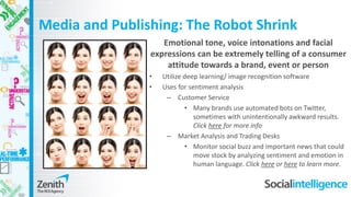 Media and Publishing: The Robot Shrink
Emotional tone, voice intonations and facial
expressions can be extremely telling of a consumer
attitude towards a brand, event or person
• Utilize deep learning/ image recognition software
• Uses for sentiment analysis
– Customer Service
• Many brands use automated bots on Twitter,
sometimes with unintentionally awkward results.
Click here for more info
– Market Analysis and Trading Desks
• Monitor social buzz and important news that could
move stock by analyzing sentiment and emotion in
human language. Click here or here to learn more.
 