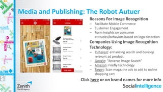 Media and Publishing: The Robot Autuer
Reasons For Image Recognition
– Facilitate Mobile Commerce
– Customer Engagement
– Form insights on consumer
attitudes/behaviors based on logo detection
Companies Using Image Recognition
Technology:
– Pinterest: enhancing search and develop
relevant ad product
– Google: “Reverse Image Search”
– Amazon: Firefly technology
– Target: Scan magazine ads to add to online
shopping cart
Click here or on brand names for more info
 