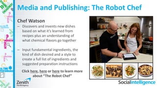 Media and Publishing: The Robot Chef
Chef Watson
– Discovers and invents new dishes
based on what it’s learned from
recipes plus an understanding of
what chemical flavors go together
– Input fundamental ingredients, the
kind of dish desired and a style to
create a full list of ingredients and
suggested preparation instructions
Click here, here or here to learn more
about “The Robot Chef”
 