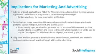 • In terms of direct, applicable use TODAY for AI in marketing and advertising, the most valuable
applications can be found in programmatic, data-driven digital campaigns
• Contact your buyer for more information on this topic
• On the horizon, image recognition AI is extremely promising for advertising on visual social
platforms such as Instagram, Pinterest, and even Snapchat
• AI can identify logos, retail outlets, products, etc. in photo and video content, produce
structured data around them, and evolve to the point where media buyers will be able to
buy the “visual graph” in addition to the social graph, the search graph, etc..
• Long term, AI shows promise in dynamic delivery based on mood, sentiment, and intent on
traditional platforms such as video through addressable advertising.
Implications for Marketing And Advertising
 
