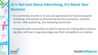 • AI is extremely versatile in its use and applications for business beyond
marketing, and extends to streamlining business processes, customer
service, CRM, publishing, and marketing automation
• Companies who successfully are able to harness AI in being able to process
big data, will have a huge advantage over their competitors as it evolves
AI Is Not Just About Advertising, It’s About Your
Business
 