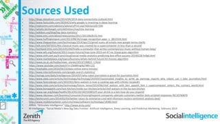 Sources Used• http://blogs.datadirect.com/2014/04/2014-data-connectivity-outlook.html
• http://www.fastcolabs.com/3026423/why-google-is-investing-in-deep-learning
• http://realcomm.com/advisory/advisoryPrint.asp?AdvisoryID=544
• http://whatis.techtarget.com/definition/machine-learning
• http://wikibon.org/blog/big-data-statistics/
• http://www.emc.com/about/news/press/2011/20110628-01.htm
• http://www.huffingtonpost.com/2013/08/26/image-recognition-apps_n_3815554.html
• http://www.theguardian.com/technology/2014/apr/15/gmail-scans-all-emails-new-google-terms-clarify
• http://io9.com/5973551/this-classical-music-was-created-by-a-supercomputer-in-less-than-a-second
• http://techland.time.com/2013/01/04/finally-a-computer-that-writes-contemporary-music-without-human-help/
• http://www.wfs.org/futurist/2013-issues-futurist/may-june-2013-vol-47-no-3/pop-goes-algorithm
• http://www.smh.com.au/it-pro/cloud/social-media-analytics-predicting-box-office-success-20140228-hvfg6.html
• http://www.marketplace.org/topics/business/whats-behind-future-hit-movies-algorithm
• http://www.ox.ac.uk/media/news_stories/2013/130822_1.html
• https://www.youtube.com/watch?v=1hkMhng4q74#t=132
• http://mashable.com/2014/04/23/data-online-every-minute/
• http://www.internetlivestats.com/google-search-statistics/
• http://nymag.com/daily/intelligencer/2014/07/why-robot-journalism-is-great-for-journalists.html
• http://www.slate.com/articles/technology/technology/2014/07/automated_insights_to_write_ap_earnings_reports_why_robots_can_t_take_journalists.html
• http://www.fastcodesign.com/3032501/ibms-watson-is-now-a-cooking-app-with-infinite-recipes#1
• http://www.slate.com/articles/technology/future_tense/2014/06/chef_watson_with_bon_appetit_ibm_s_supercomputer_enters_the_culinary_world.html
• http://www.bonappetit.com/test-kitchen/inside-our-kitchen/article/chef-watson-in-the-ba-test-kitchen
• http://www.npr.org/blogs/health/2013/05/20/182593855/if-your-shrink-is-a-bot-how-do-you-respond
• http://www.nbcnews.com/business/consumer/missingthepoint-companies-alienate-customers-twitter-bots-scripted-responses-f6C10760870
• http://techcrunch.com/2014/02/03/twitter-raises-its-enterprise-cred-with-thomson-reuters-sentiment-analysis-deal/
• http://www.mobilemarketer.com/cms/news/software-technology/18380.html
• ARRIA. “Articulate Intelligence” http://www.arria.com/
• BI Intelligence. “Social Media’s New Big Data Frontier- Artificial Intelligence, Deep Learning, and Predictive Marketing. February 2014
 