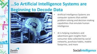 …So Artificial Intelligence Systems are
Beginning to Decode Data
• Artificial Intelligence Systems are
computer systems that exhibit
problem-solving and decision making
capabilities that emulate human
intelligence
• AI is helping marketers and
advertisers gain insights from
consumer data collected by social
networks, purchase habits, mobile
footprints, and more
 