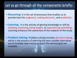 • Reasoning: It is the set of processes that enables us to
provide basis for judgment, making decisions, and prediction.
• Learning: It is the activity of gaining knowledge or skill by
studying, practicing, being taught, or experiencing something.
Learning enhances the awareness of the subjects of the study.
• Problem Solving: Problem solving includes decision making,
which is the process of selecting the best suitable alternative
out of multiple alternatives to reach the desired goal are
available.
 