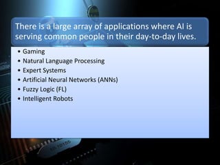 There is a large array of applications where AI is
serving common people in their day-to-day lives.
• Gaming
• Natural Language Processing
• Expert Systems
• Artificial Neural Networks (ANNs)
• Fuzzy Logic (FL)
• Intelligent Robots
 