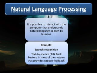 It is possible to interact with the
computer that understands
natural language spoken by
humans.
Example:
Speech recognition
Text-to-speech (Talk Back
Feature in most of the systems
that provides spoken feedback)
 